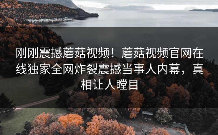 刚刚震撼蘑菇视频！蘑菇视频官网在线独家全网炸裂震撼当事人内幕，真相让人瞠目