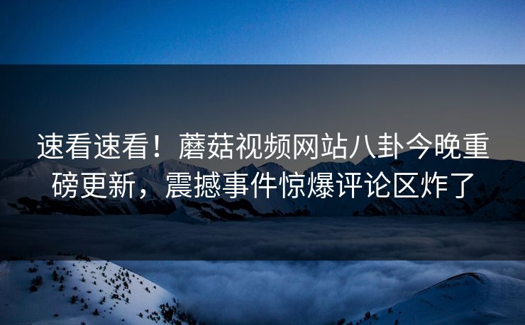 速看速看！蘑菇视频网站八卦今晚重磅更新，震撼事件惊爆评论区炸了