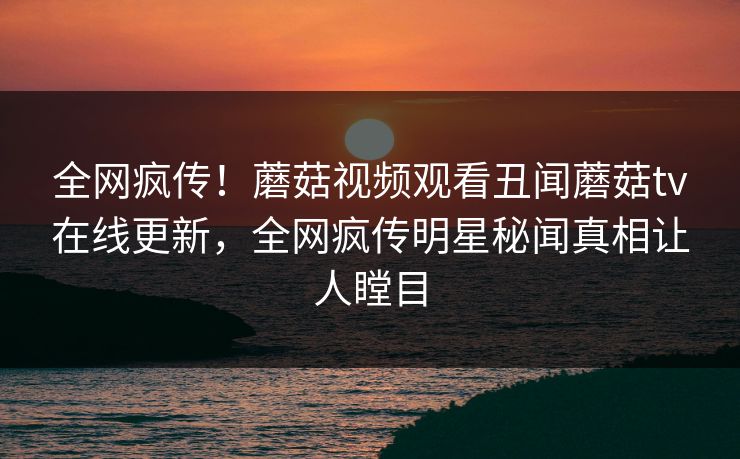全网疯传！蘑菇视频观看丑闻蘑菇tv在线更新，全网疯传明星秘闻真相让人瞠目