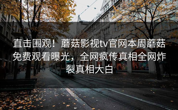 直击围观！蘑菇影视tv官网本周蘑菇免费观看曝光，全网疯传真相全网炸裂真相大白