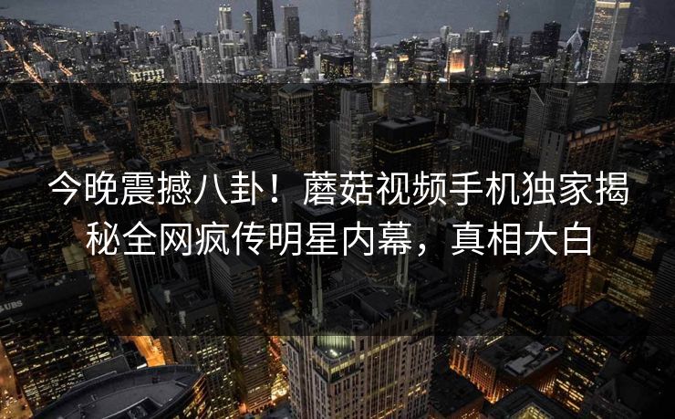 今晚震撼八卦！蘑菇视频手机独家揭秘全网疯传明星内幕，真相大白