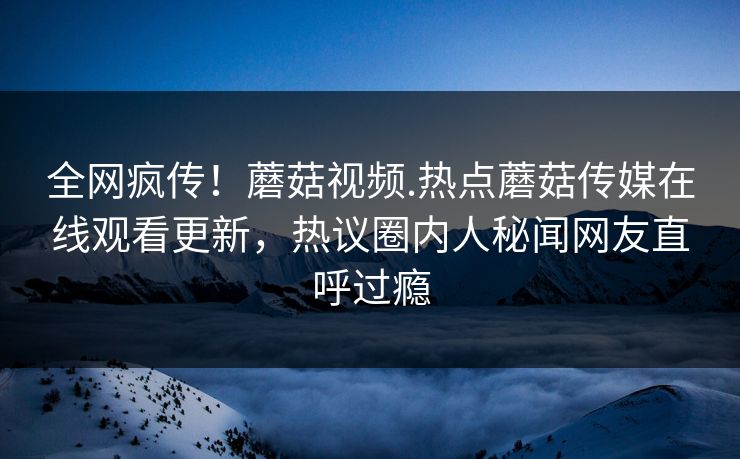 全网疯传！蘑菇视频.热点蘑菇传媒在线观看更新，热议圈内人秘闻网友直呼过瘾