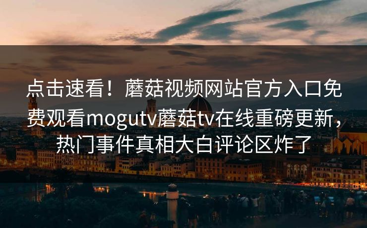 点击速看！蘑菇视频网站官方入口免费观看mogutv蘑菇tv在线重磅更新，热门事件真相大白评论区炸了