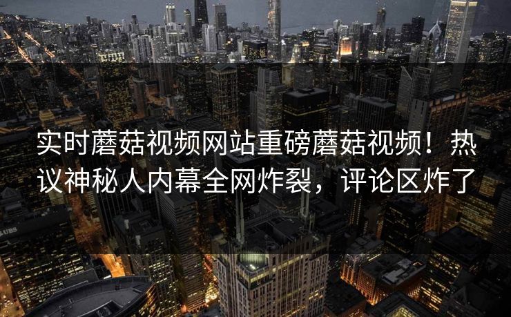 实时蘑菇视频网站重磅蘑菇视频！热议神秘人内幕全网炸裂，评论区炸了