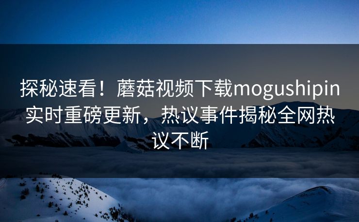 探秘速看！蘑菇视频下载mogushipin实时重磅更新，热议事件揭秘全网热议不断
