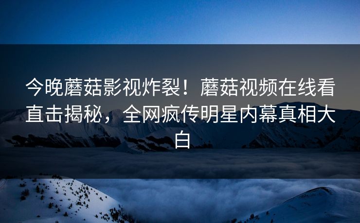 今晚蘑菇影视炸裂！蘑菇视频在线看直击揭秘，全网疯传明星内幕真相大白
