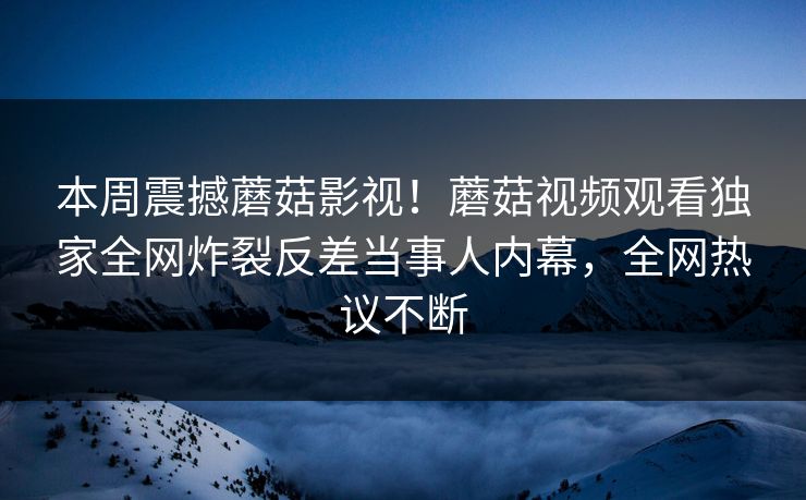 本周震撼蘑菇影视！蘑菇视频观看独家全网炸裂反差当事人内幕，全网热议不断