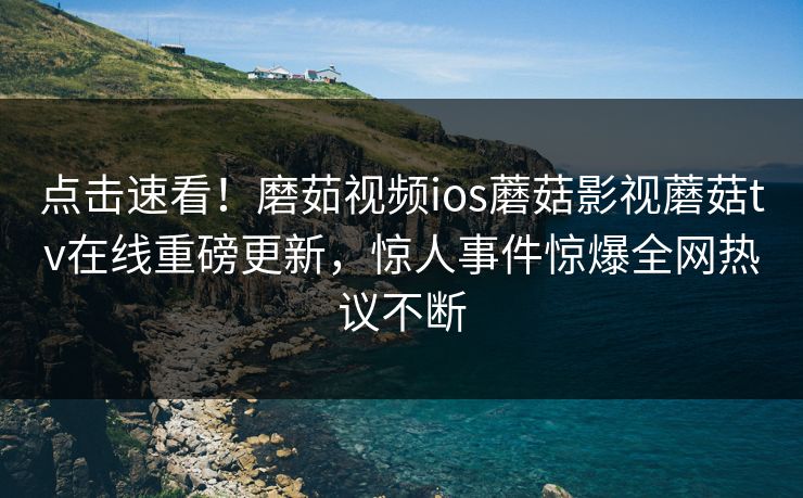 点击速看！磨茹视频ios蘑菇影视蘑菇tv在线重磅更新，惊人事件惊爆全网热议不断