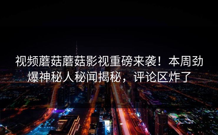 视频蘑菇蘑菇影视重磅来袭！本周劲爆神秘人秘闻揭秘，评论区炸了