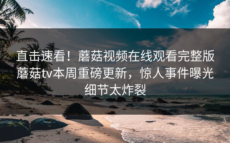 直击速看！蘑菇视频在线观看完整版蘑菇tv本周重磅更新，惊人事件曝光细节太炸裂
