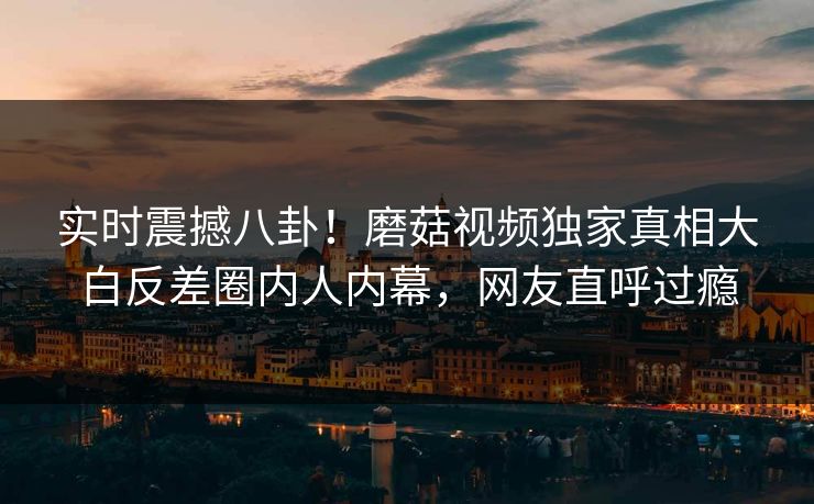 实时震撼八卦！磨菇视频独家真相大白反差圈内人内幕，网友直呼过瘾