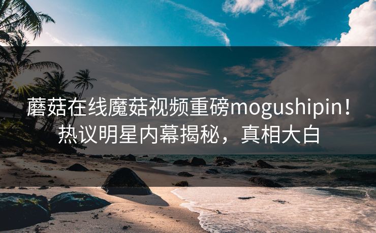蘑菇在线魔菇视频重磅mogushipin！热议明星内幕揭秘，真相大白