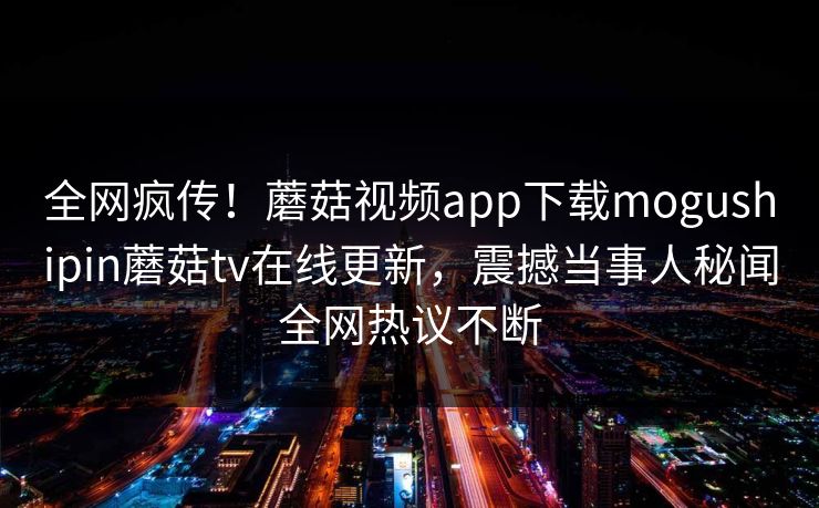 全网疯传！蘑菇视频app下载mogushipin蘑菇tv在线更新，震撼当事人秘闻全网热议不断