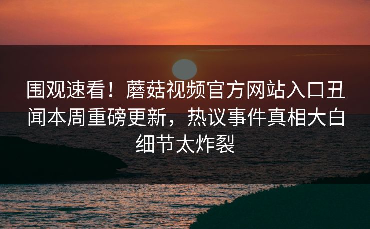 围观速看！蘑菇视频官方网站入口丑闻本周重磅更新，热议事件真相大白细节太炸裂