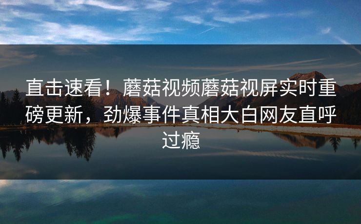 直击速看！蘑菇视频蘑菇视屏实时重磅更新，劲爆事件真相大白网友直呼过瘾