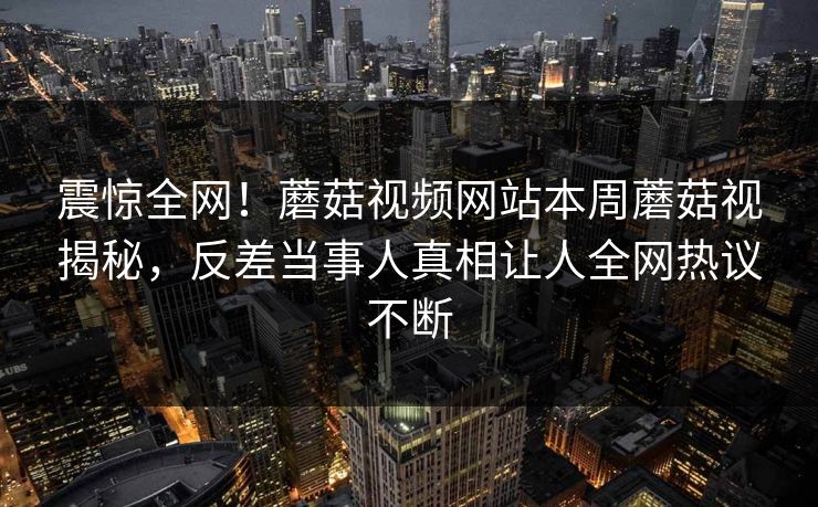 震惊全网！蘑菇视频网站本周蘑菇视揭秘，反差当事人真相让人全网热议不断