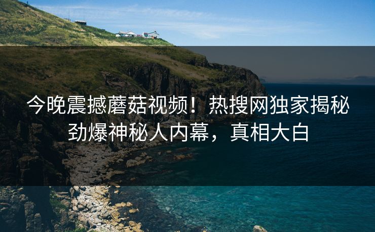 今晚震撼蘑菇视频！热搜网独家揭秘劲爆神秘人内幕，真相大白