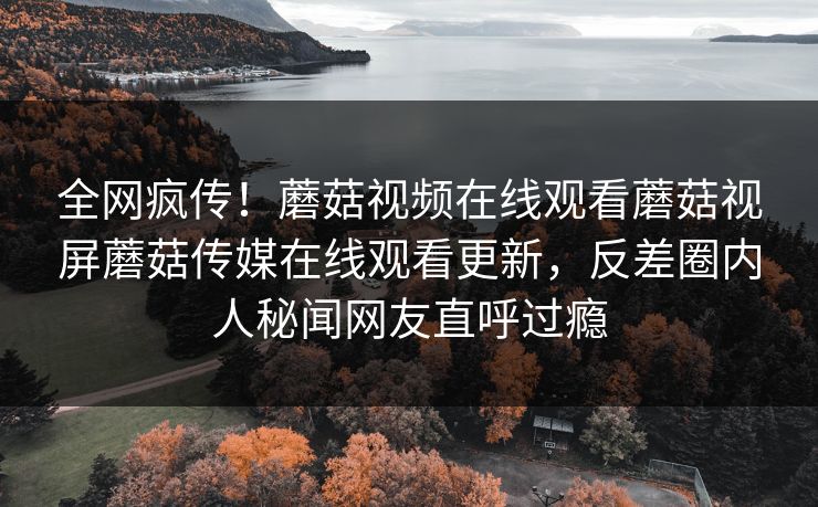 全网疯传！蘑菇视频在线观看蘑菇视屏蘑菇传媒在线观看更新，反差圈内人秘闻网友直呼过瘾