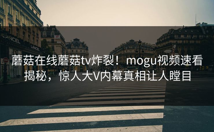 蘑菇在线蘑菇tv炸裂！mogu视频速看揭秘，惊人大V内幕真相让人瞠目
