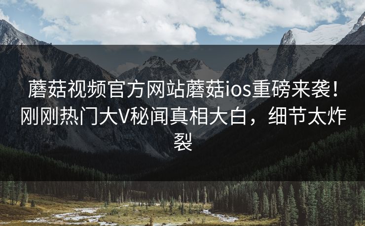 蘑菇视频官方网站蘑菇ios重磅来袭！刚刚热门大V秘闻真相大白，细节太炸裂