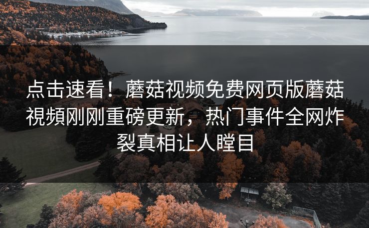点击速看！蘑菇视频免费网页版蘑菇視頻刚刚重磅更新，热门事件全网炸裂真相让人瞠目