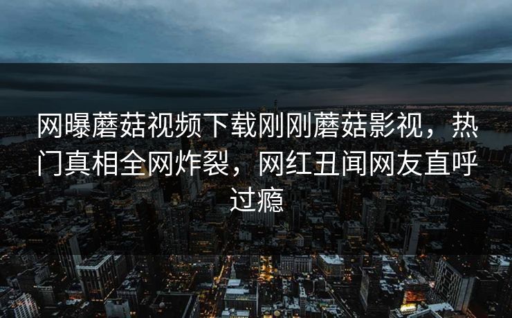 网曝蘑菇视频下载刚刚蘑菇影视，热门真相全网炸裂，网红丑闻网友直呼过瘾