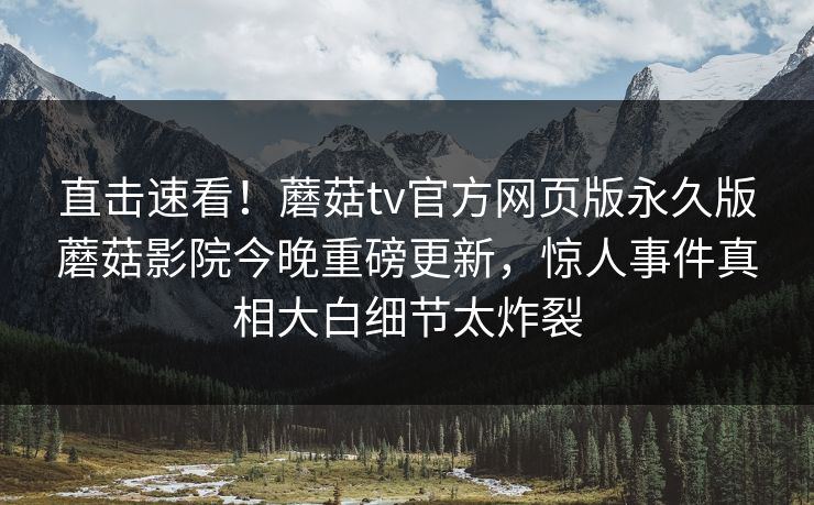 直击速看！蘑菇tv官方网页版永久版蘑菇影院今晚重磅更新，惊人事件真相大白细节太炸裂