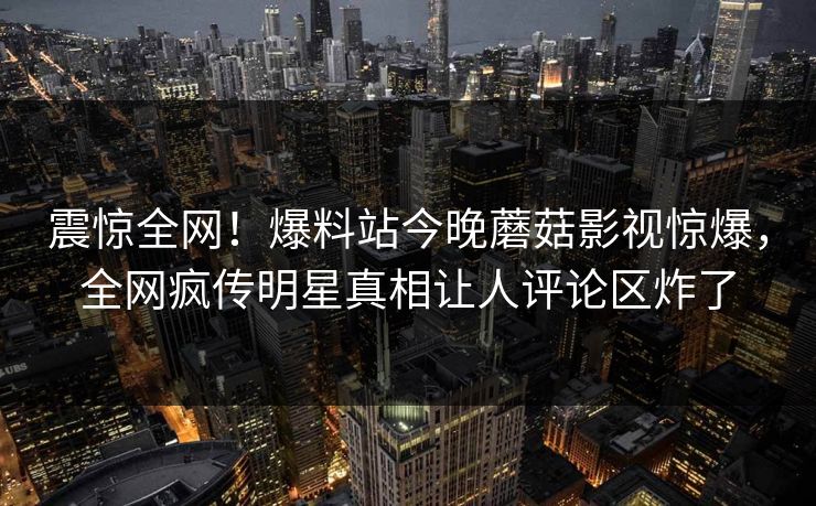 震惊全网！爆料站今晚蘑菇影视惊爆，全网疯传明星真相让人评论区炸了