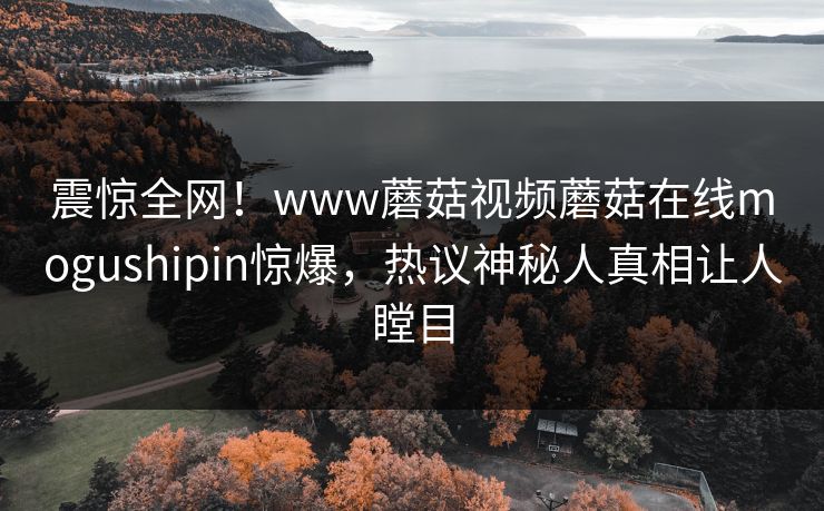 震惊全网！www蘑菇视频蘑菇在线mogushipin惊爆，热议神秘人真相让人瞠目
