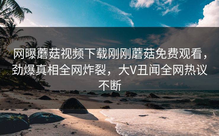 网曝蘑菇视频下载刚刚蘑菇免费观看，劲爆真相全网炸裂，大V丑闻全网热议不断