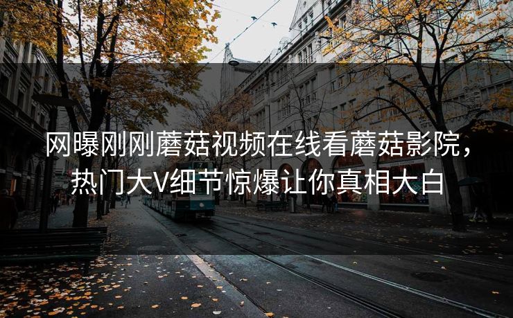 网曝刚刚蘑菇视频在线看蘑菇影院，热门大V细节惊爆让你真相大白