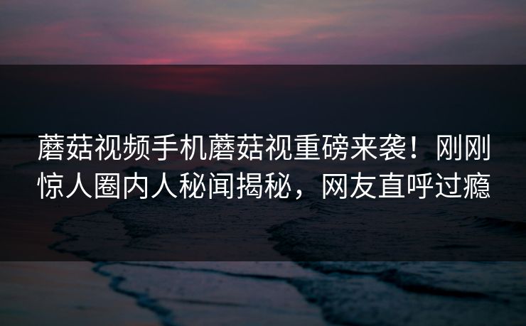 蘑菇视频手机蘑菇视重磅来袭！刚刚惊人圈内人秘闻揭秘，网友直呼过瘾