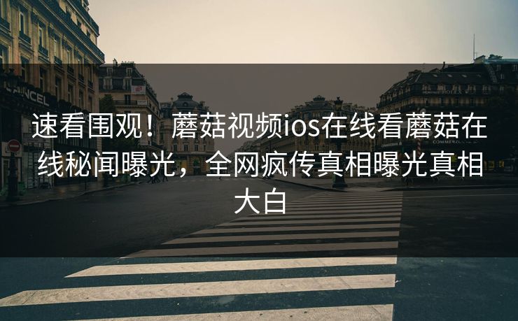 速看围观！蘑菇视频ios在线看蘑菇在线秘闻曝光，全网疯传真相曝光真相大白