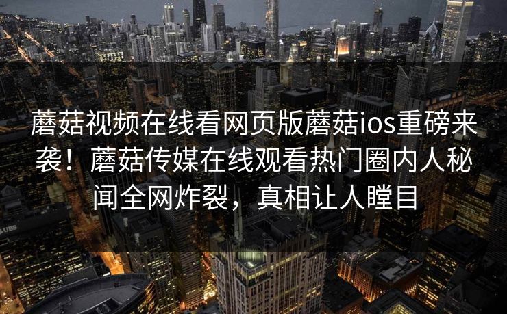 蘑菇视频在线看网页版蘑菇ios重磅来袭！蘑菇传媒在线观看热门圈内人秘闻全网炸裂，真相让人瞠目
