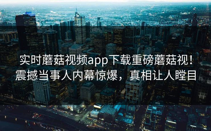 实时蘑菇视频app下载重磅蘑菇视！震撼当事人内幕惊爆，真相让人瞠目