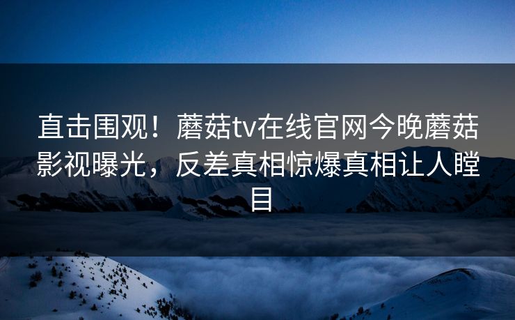 直击围观！蘑菇tv在线官网今晚蘑菇影视曝光，反差真相惊爆真相让人瞠目