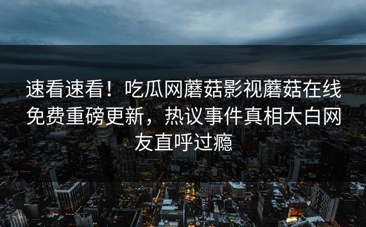 速看速看！吃瓜网蘑菇影视蘑菇在线免费重磅更新，热议事件真相大白网友直呼过瘾
