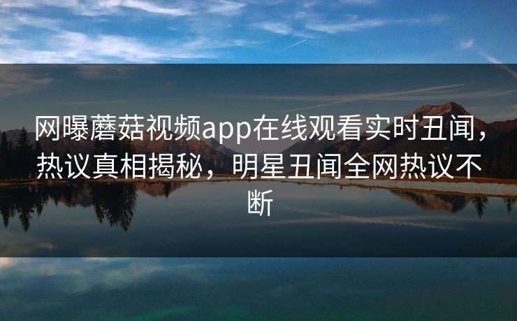 网曝蘑菇视频app在线观看实时丑闻，热议真相揭秘，明星丑闻全网热议不断