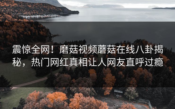 震惊全网！磨菇视频蘑菇在线八卦揭秘，热门网红真相让人网友直呼过瘾