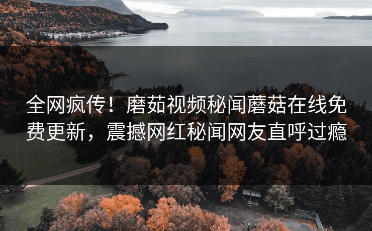 全网疯传！磨茹视频秘闻蘑菇在线免费更新，震撼网红秘闻网友直呼过瘾