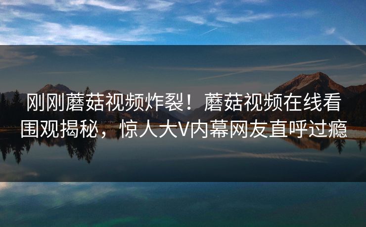 刚刚蘑菇视频炸裂！蘑菇视频在线看围观揭秘，惊人大V内幕网友直呼过瘾