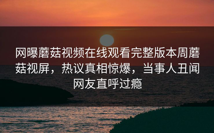 网曝蘑菇视频在线观看完整版本周蘑菇视屏，热议真相惊爆，当事人丑闻网友直呼过瘾