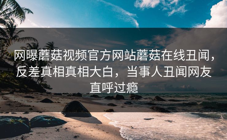 网曝蘑菇视频官方网站蘑菇在线丑闻，反差真相真相大白，当事人丑闻网友直呼过瘾