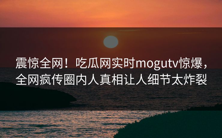 震惊全网！吃瓜网实时mogutv惊爆，全网疯传圈内人真相让人细节太炸裂