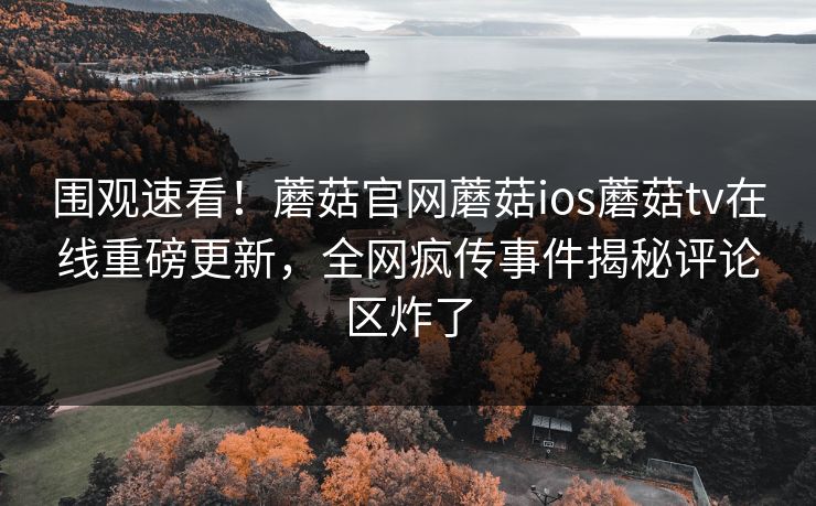 围观速看！蘑菇官网蘑菇ios蘑菇tv在线重磅更新，全网疯传事件揭秘评论区炸了