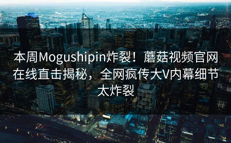 本周Mogushipin炸裂！蘑菇视频官网在线直击揭秘，全网疯传大V内幕细节太炸裂
