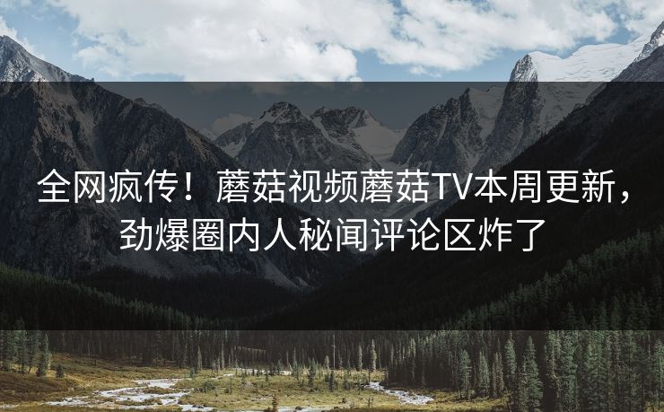 全网疯传！蘑菇视频蘑菇TV本周更新，劲爆圈内人秘闻评论区炸了