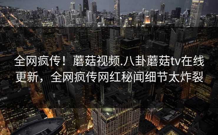 全网疯传！蘑菇视频.八卦蘑菇tv在线更新，全网疯传网红秘闻细节太炸裂