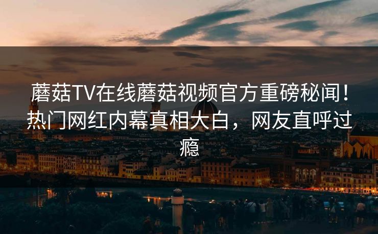 蘑菇TV在线蘑菇视频官方重磅秘闻！热门网红内幕真相大白，网友直呼过瘾