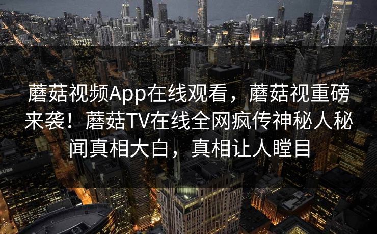蘑菇视频App在线观看，蘑菇视重磅来袭！蘑菇TV在线全网疯传神秘人秘闻真相大白，真相让人瞠目